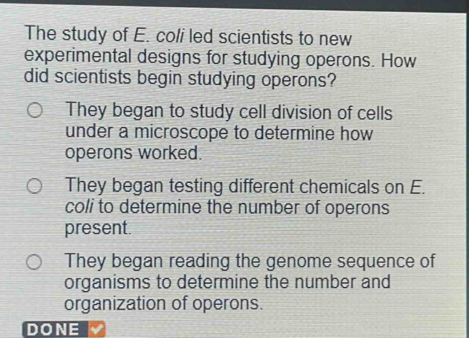 the study of e. coli led scientists to new experimental designs for studying operons. how did scientists begin studying operons? they began to study cell division of cells under a microscope to determine how operons worked. they began testing different chemicals on e. coli to determine the number of operons present. they began reading the genome sequence of organisms to determine the number and organization of operons.