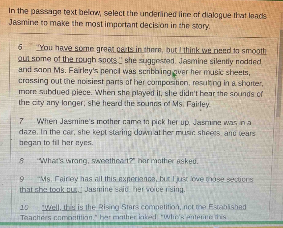 in the passage text below, select the underlined line of dialogue that leads jasmine to make the most important decision in the story. 6 “you have some great parts in there, but i think we need to smooth out some of the rough spots,” she suggested. jasmine silently nodded, and soon ms. fairley’s pencil was scribbling over her music sheets, crossing out the noisiest parts of her composition, resulting in a shorter, more subdued piece. when she played it, she didn’t hear the sounds of the city any longer; she heard the sounds of ms. fairley. 7 when jasmine’s mother came to pick her up, jasmine was in a daze. in the car, she kept staring down at her music sheets, and tears began to fill her eyes. 8 “what’s wrong, sweetheart?” her mother asked. 9 “ms. fairley has all this experience, but i just love those sections that she took out,” jasmine said, her voice rising. 10 “well, this is the rising stars competition, not the established teachers competition.” her mother joked. “who’s entering this