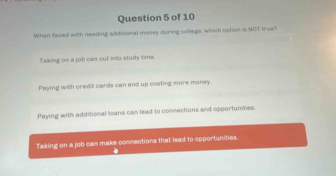 question 5 of 10\nwhen faced with needing additional money during college, which option is not true?\ntaking on a job can cut into study time.\npaying with credit cards can end up costing more money.\npaying with additional loans can lead to connections and opportunities.\ntaking on a job can make connections that lead to opportunities.