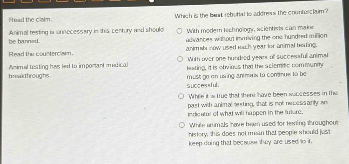 read the claim. animal testing is unnecessary in this century and should be banned. read the counter - claim. animal testing has led to important medical breakthroughs. which is the best rebuttal to address the counter - claim? with modern technology, scientists can make advances without involving the one hundred million animals now used each year for animal testing. with over one hundred years of successful animal testing, it is obvious that the scientific community must go on using animals to continue to be successful. while it is true that there have been successes in the past with animal testing, that is not necessarily an indicator of what will happen in the future. while animals have been used for testing throughout history, this does not mean that people should just keep doing that because they are used to it.