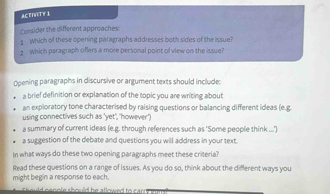 activity 1\nconsider the different approaches:\n1 which of these opening paragraphs addresses both sides of the issue?\n2 which paragraph offers a more personal point of view on the issue?\nopening paragraphs in discursive or argument texts should include:\n. a brief definition or explanation of the topic you are writing about\n. an exploratory tone characterised by raising questions or balancing different ideas (e.g. using connectives such as yet, however)\n. a summary of current ideas (e.g. through references such as some people think...)\n. a suggestion of the debate and questions you will address in your text.\nin what ways do these two opening paragraphs meet these criteria?\nread these questions on a range of issues. as you do so, think about the different ways you might begin a response to each.\n1 should people should be allowed to carry guns?