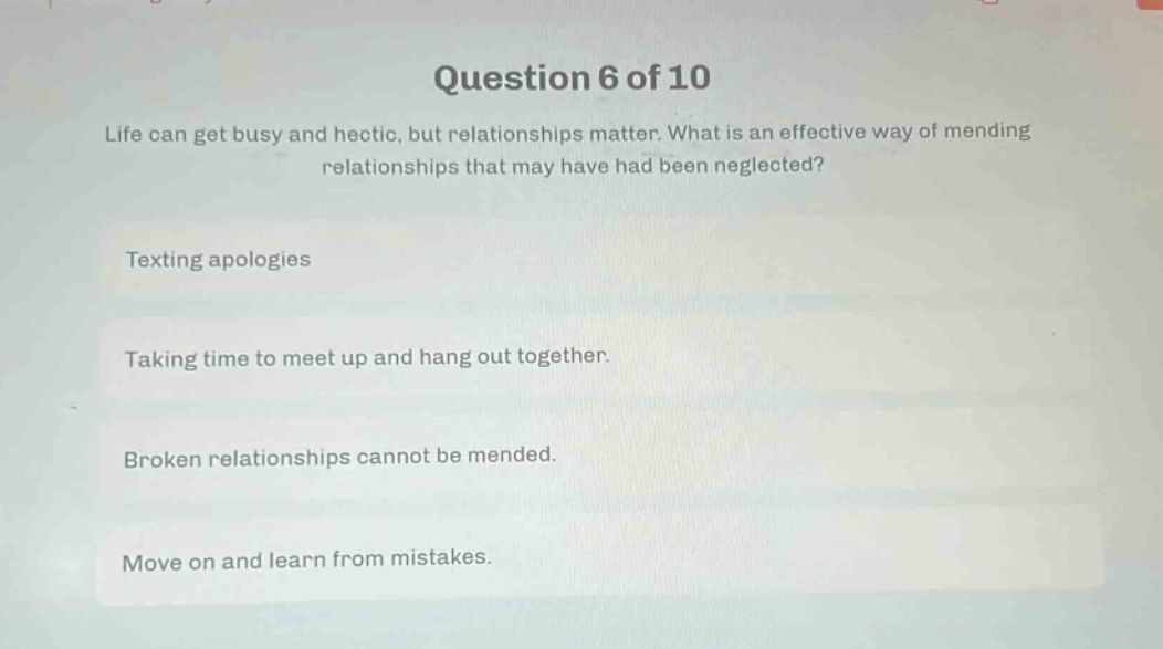 question 6 of 10\nlife can get busy and hectic, but relationships matter. what is an effective way of mending relationships that may have had been neglected?\ntexting apologies\ntaking time to meet up and hang out together.\nbroken relationships cannot be mended.\nmove on and learn from mistakes.