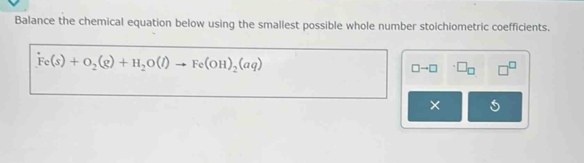 balance the chemical equation below using the smallest possible whole number stoichiometric coefficients. fe(s) + o₂(g) + h₂o(l) → fe(oh)₂(aq)