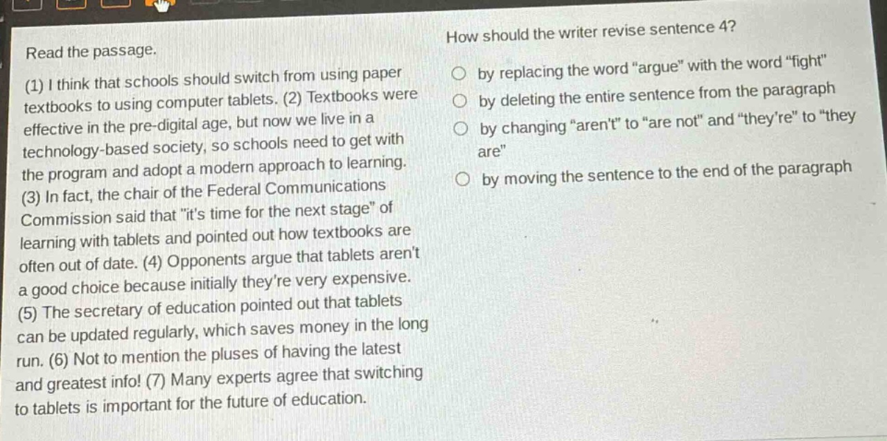 read the passage. (1) i think that schools should switch from using paper textbooks to using computer tablets. (2) textbooks were effective in the pre - digital age, but now we live in a technology - based society, so schools need to get with the program and adopt a modern approach to learning. (3) in fact, the chair of the federal communications commission said that \its time for the next stage\ of learning with tablets and pointed out how textbooks are often out of date. (4) opponents argue that tablets arent a good choice because initially theyre very expensive. (5) the secretary of education pointed out that tablets can be updated regularly, which saves money in the long run. (6) not to mention the pluses of having the latest and greatest info! (7) many experts agree that switching to tablets is important for the future of education. how should the writer revise sentence 4? by replacing the word \argue\ with the word \fight\ by deleting the entire sentence from the paragraph by changing \arent\ to \are not\ and \theyre\ to \they are\ by moving the sentence to the end of the paragraph