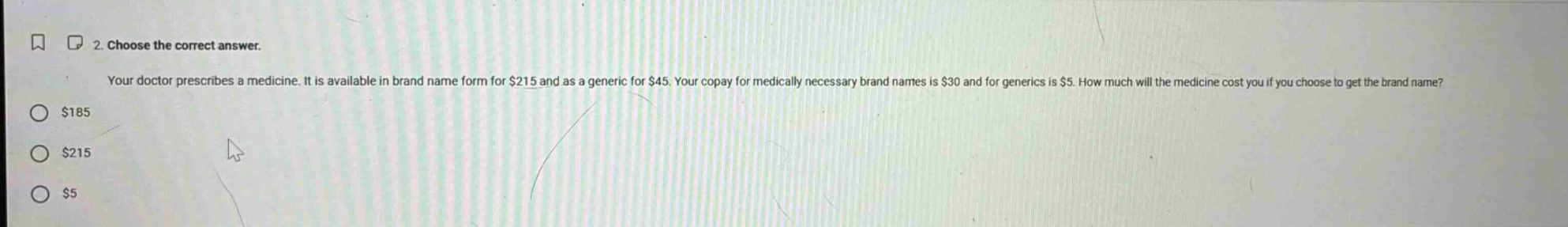 2. choose the correct answer. your doctor prescribes a medicine. it is available in brand name form for $215 and as a generic for $45. your copay for medically necessary brand names is $30 and for generics is $5. how much will the medicine cost you if you choose to get the brand name? $185 $215 $5