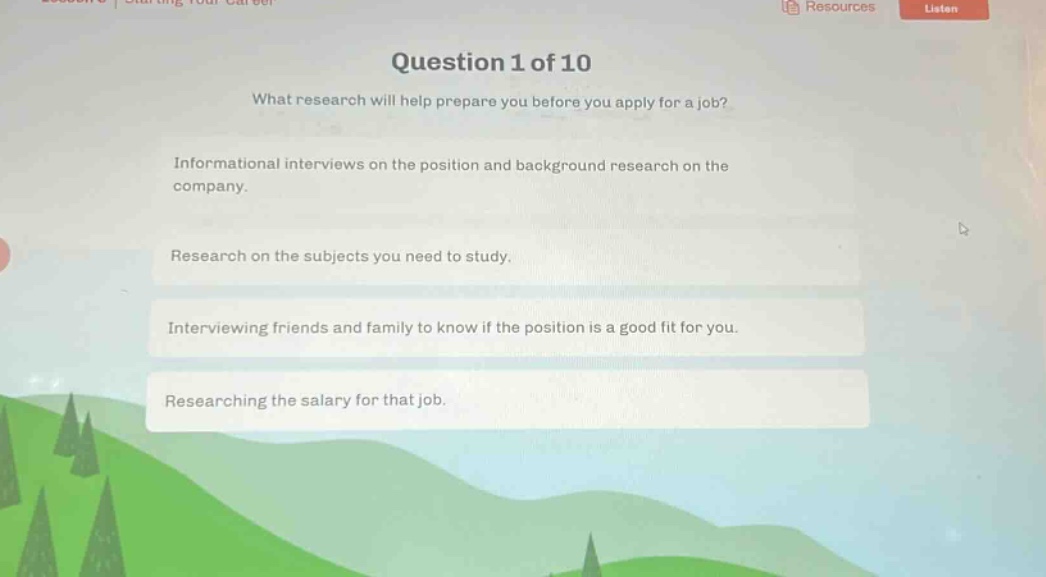 question 1 of 10\nwhat research will help prepare you before you apply for a job?\ninformational interviews on the position and background research on the company.\nresearch on the subjects you need to study.\ninterviewing friends and family to know if the position is a good fit for you.\nresearching the salary for that job.