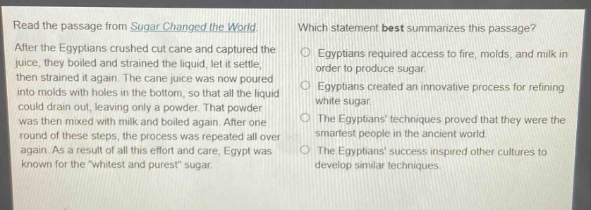 read the passage from sugar changed the world. after the egyptians crushed cut cane and captured the juice, they boiled and strained the liquid, let it settle, then strained it again. the cane juice was now poured into molds with holes in the bottom, so that all the liquid could drain out, leaving only a powder. that powder was then mixed with milk and boiled again. after one round of these steps, the process was repeated all over again. as a result of all this effort and care, egypt was known for the \whitest and purest\ sugar. which statement best summarizes this passage? egyptians required access to fire, molds, and milk in order to produce sugar. egyptians created an innovative process for refining white sugar. the egyptians techniques proved that they were the smartest people in the ancient world. the egyptians success inspired other cultures to develop similar techniques.