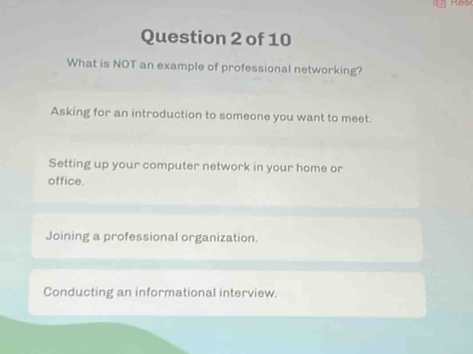question 2 of 10\nwhat is not an example of professional networking?\nasking for an introduction to someone you want to meet.\nsetting up your computer network in your home or office.\njoining a professional organization.\nconducting an informational interview.