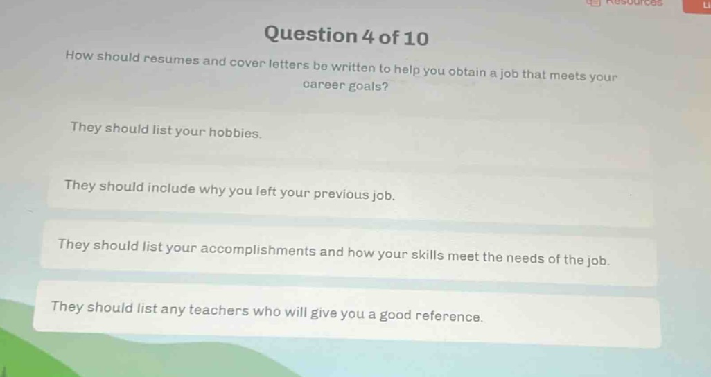 question 4 of 10\nhow should resumes and cover letters be written to help you obtain a job that meets your career goals?\nthey should list your hobbies.\nthey should include why you left your previous job.\nthey should list your accomplishments and how your skills meet the needs of the job.\nthey should list any teachers who will give you a good reference.