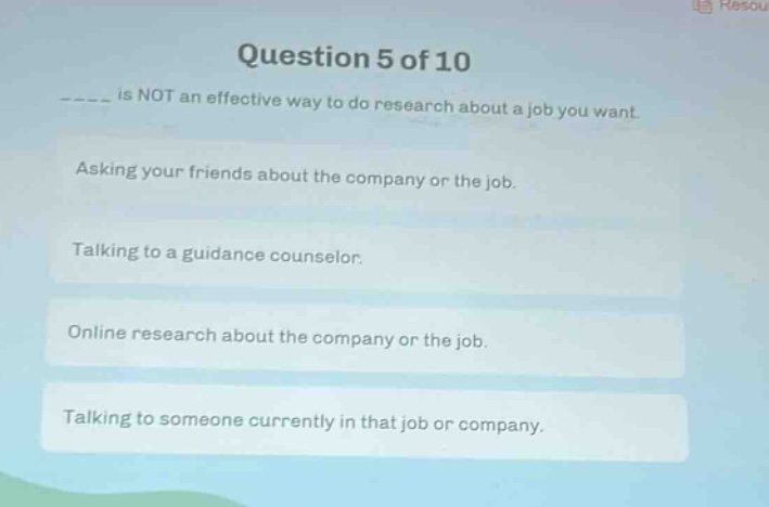 question 5 of 10\n_____ is not an effective way to do research about a job you want.\nasking your friends about the company or the job.\ntalking to a guidance counselor.\nonline research about the company or the job.\ntalking to someone currently in that job or company.