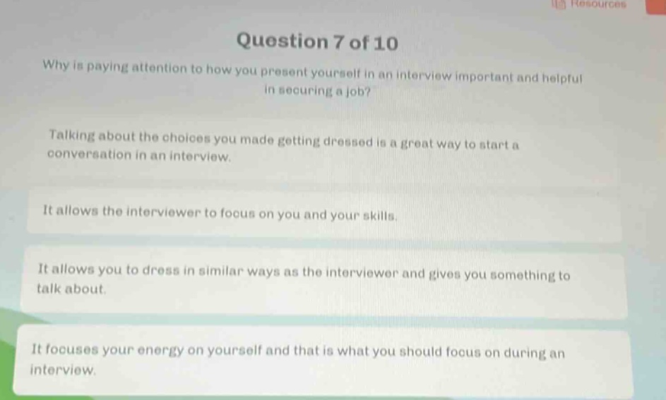 question 7 of 10\nwhy is paying attention to how you present yourself in an interview important and helpful in securing a job?\ntalking about the choices you made getting dressed is a great way to start a conversation in an interview.\nit allows the interviewer to focus on you and your skills.\nit allows you to dress in similar ways as the interviewer and gives you something to talk about.\nit focuses your energy on yourself and that is what you should focus on during an interview.
