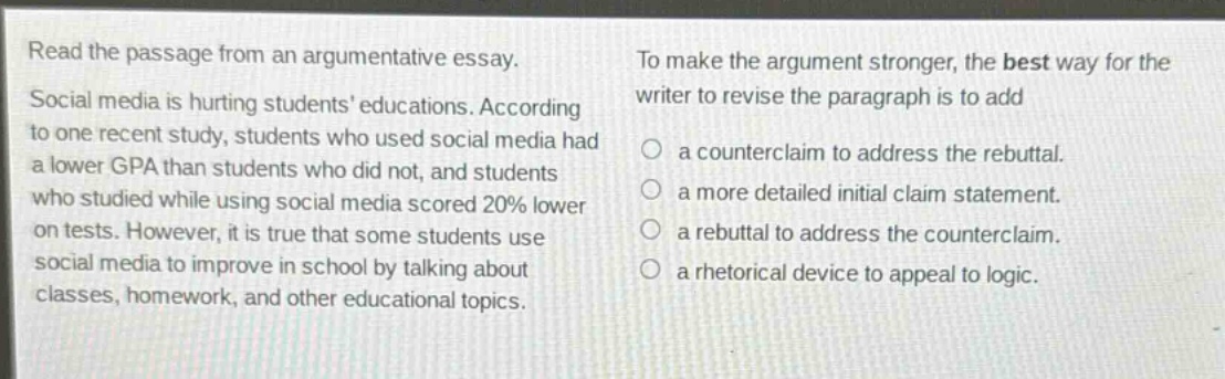 read the passage from an argumentative essay. social media is hurting students educations. according to one recent study, students who used social media had a lower gpa than students who did not, and students who studied while using social media scored 20% lower on tests. however, it is true that some students use social media to improve in school by talking about classes, homework, and other educational topics. to make the argument stronger, the best way for the writer to revise the paragraph is to add a counterclaim to address the rebuttal. a more detailed initial claim statement. a rebuttal to address the counterclaim. a rhetorical device to appeal to logic.