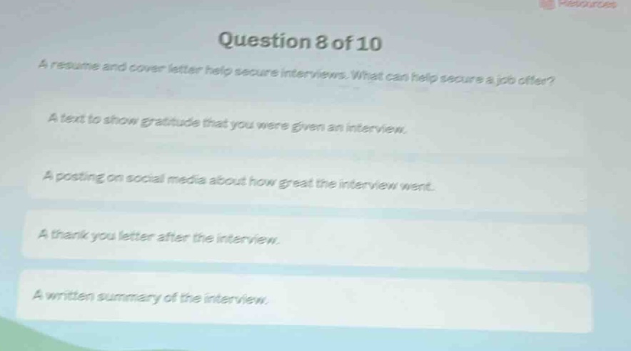 question 8 of 10\na resume and cover letter help secure interviews. what can help secure a job offer?\na text to show gratitude that you were given an interview.\na posting on social media about how great the interview went.\na thank you letter after the interview.\na written summary of the interview.