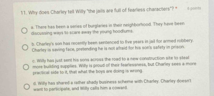11. why does charley tell willy the jails are full of fearless characters? * 6 points a. there has been a series of burglaries in their neighborhood. they have been discussing ways to scare away the young hoodlums. b. charleys son has recently been sentenced to five years in jail for armed robbery. charley is saving face, pretending he is not afraid for his sons safety in prison. c. willy has just sent his sons across the road to a new construction site to steal more building supplies. willy is proud of their fearlessness, but charley sees a more practical side to it, that what the boys are doing is wrong. d. willy has shared a rather shady business scheme with charley. charley doesnt want to participate, and willy calls him a coward.