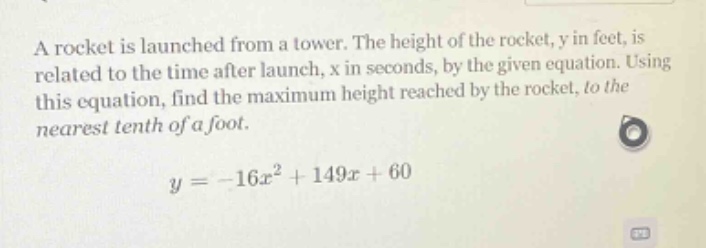 a rocket is launched from a tower. the height of the rocket, y in feet, is related to the time after launch, x in seconds, by the given equation. using this equation, find the maximum height reached by the rocket, to the nearest tenth of a foot. y = -16x² + 149x + 60