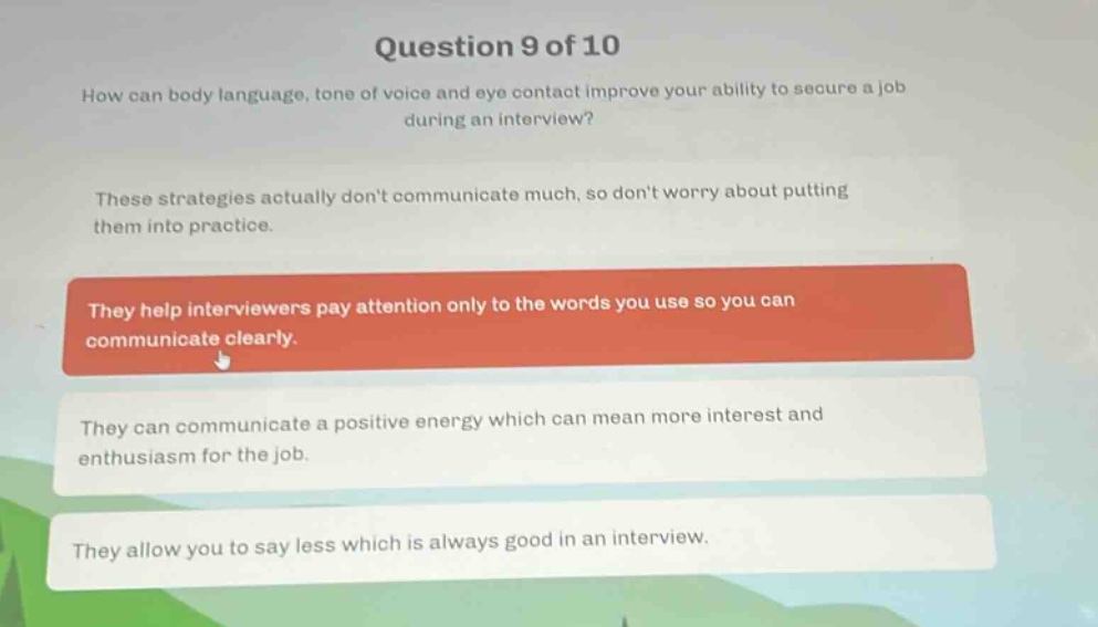 question 9 of 10\nhow can body language, tone of voice and eye contact improve your ability to secure a job during an interview?\nthese strategies actually dont communicate much, so dont worry about putting them into practice.\nthey help interviewers pay attention only to the words you use so you can communicate clearly.\nthey can communicate a positive energy which can mean more interest and enthusiasm for the job.\nthey allow you to say less which is always good in an interview.