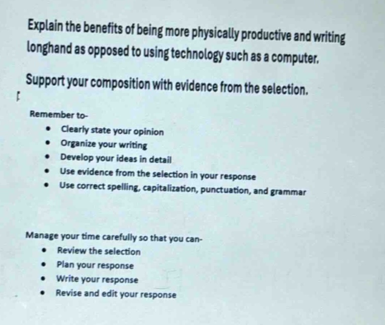 explain the benefits of being more physically productive and writing longhand as opposed to using technology such as a computer. support your composition with evidence from the selection. remember to- clearly state your opinion organize your writing develop your ideas in detail use evidence from the selection in your response use correct spelling, capitalization, punctuation, and grammar manage your time carefully so that you can- review the selection plan your response write your response revise and edit your response