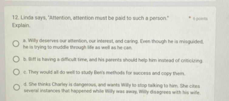 12. linda says, attention, attention must be paid to such a person. * 6 points explain. a. willy deserves our attention, our interest, and caring. even though he is misguided, he is trying to muddle through life as well as he can. b. biff is having a difficult time, and his parents should help him instead of criticizing. c. they would all do well to study bens methods for success and copy them. d. she thinks charley is dangerous, and wants willy to stop talking to him. she cites several instances that happened while willy was away. willy disagrees with his wife.