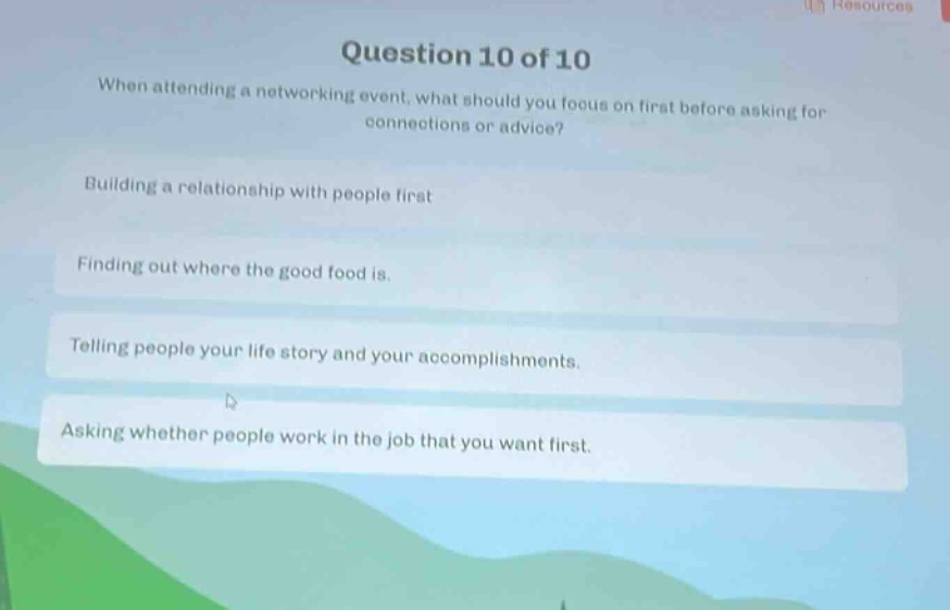 question 10 of 10\nwhen attending a networking event, what should you focus on first before asking for connections or advice?\nbuilding a relationship with people first\nfinding out where the good food is.\ntelling people your life story and your accomplishments.\nasking whether people work in the job that you want first.