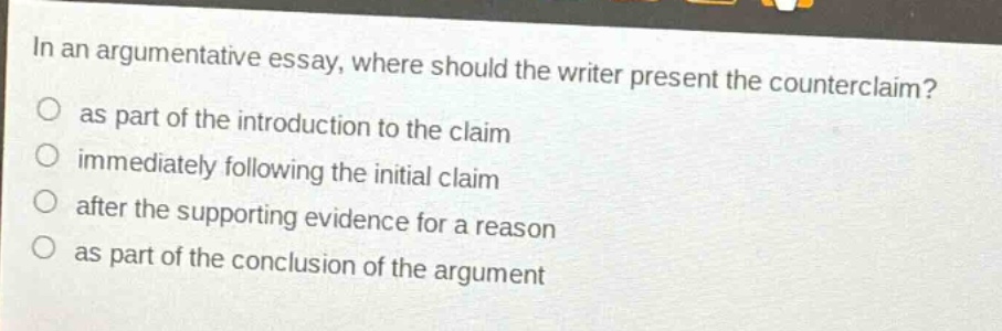 in an argumentative essay, where should the writer present the counterclaim? as part of the introduction to the claim immediately following the initial claim after the supporting evidence for a reason as part of the conclusion of the argument