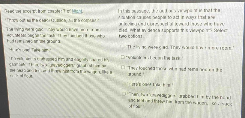 read the excerpt from chapter 7 of night. \throw out all the dead! outside, all the corpses!\ the living were glad. they would have more room. volunteers began the task. they touched those who had remained on the ground. \heres one! take him!\ the volunteers undressed him and eagerly shared his garments. then, two \gravediggers\ grabbed him by the head and feet and threw him from the wagon, like a sack of flour. in this passage, the authors viewpoint is that the situation causes people to act in ways that are unfeeling and disrespectful toward those who have died. what evidence supports this viewpoint? select two options. \the living were glad. they would have more room.\ \volunteers began the task.\ \they touched those who had remained on the ground.\ \heres one! take him!\ \then, two gravediggers grabbed him by the head and feet and threw him from the wagon, like a sack of flour.\