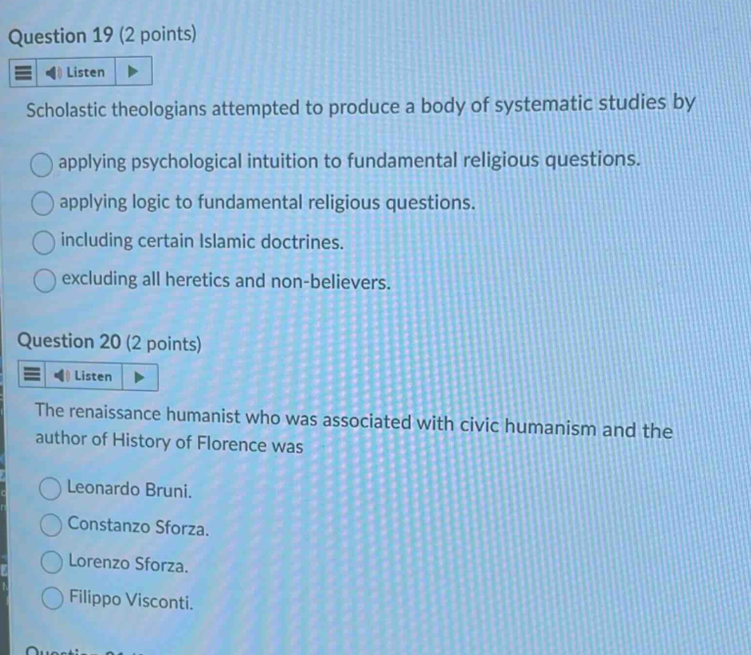 question 19 (2 points) listen scholastic theologians attempted to produce a body of systematic studies by applying psychological intuition to fundamental religious questions. applying logic to fundamental religious questions. including certain islamic doctrines. excluding all heretics and non - believers. question 20 (2 points) listen the renaissance humanist who was associated with civic humanism and the author of history of florence was leonardo bruni. constanzo sforza. lorenzo sforza. filippo visconti.