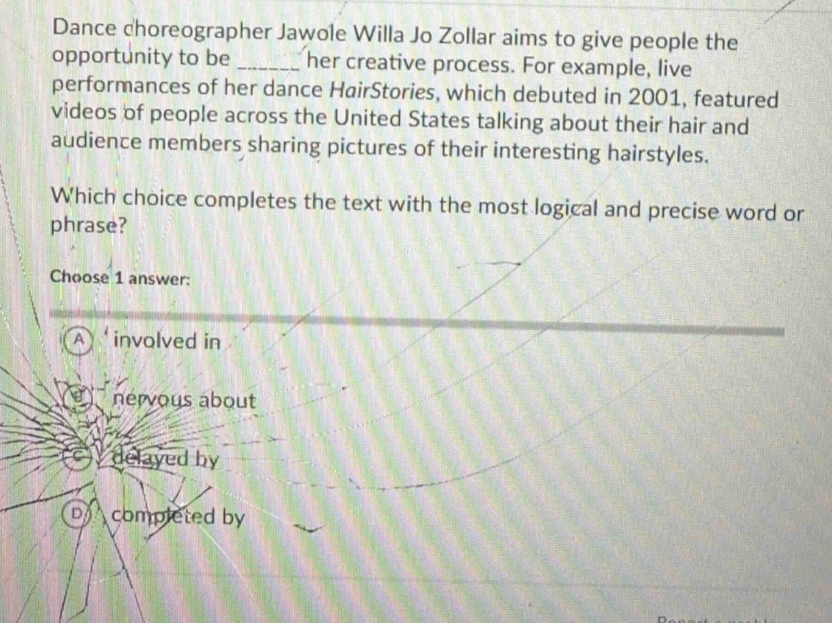 dance choreographer jawole willa jo zollar aims to give people the opportunity to be ______ her creative process. for example, live performances of her dance hairstories, which debuted in 2001, featured videos of people across the united states talking about their hair and audience members sharing pictures of their interesting hairstyles. which choice completes the text with the most logical and precise word or phrase? choose 1 answer: a involved in b nervous about c delayed by d completed by