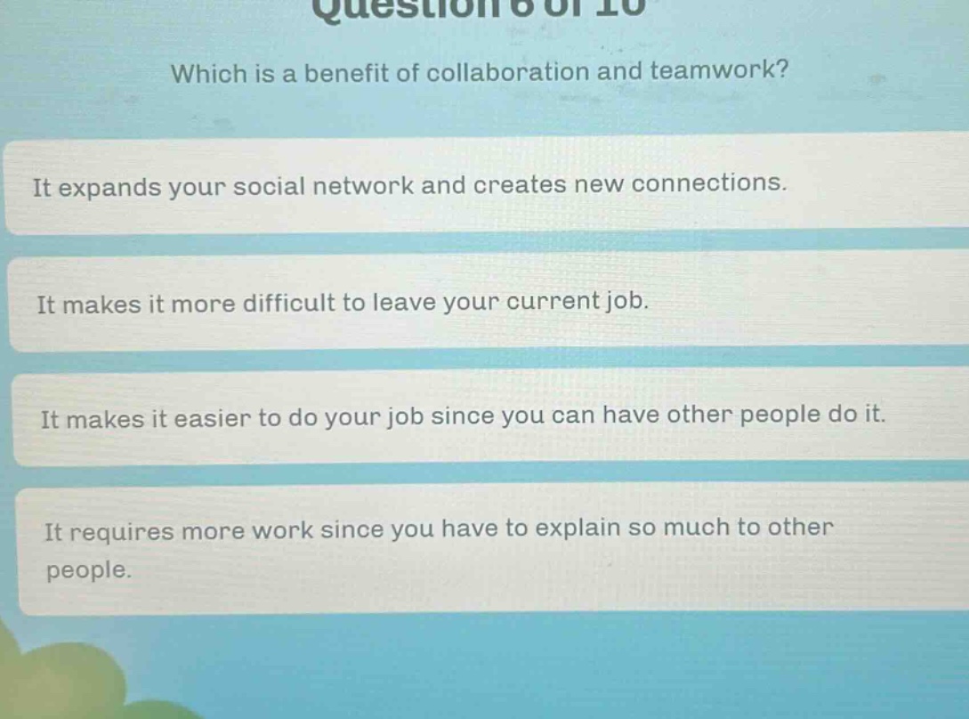 question 6 of 10 which is a benefit of collaboration and teamwork? it expands your social network and creates new connections. it makes it more difficult to leave your current job. it makes it easier to do your job since you can have other people do it. it requires more work since you have to explain so much to other people.