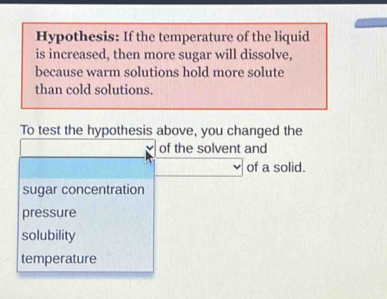 hypothesis: if the temperature of the liquid is increased, then more sugar will dissolve, because warm solutions hold more solute than cold solutions. to test the hypothesis above, you changed the of the solvent and of a solid. sugar concentration pressure solubility temperature