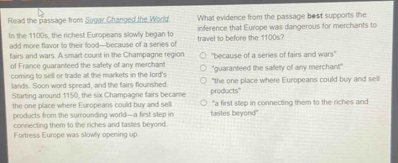 read the passage from sugar changed the world. in the 1100s, the richest europeans slowly began to add more flavor to their food—because of a series of fairs and wars. a smart count in the champagne region of france guaranteed the safety of any merchant coming to sell or trade at the markets in the lords lands. soon word spread, and the fairs flourished. starting around 1150, the six champagne fairs became the one place where europeans could buy and sell products from the surrounding world—a first step in connecting them to the riches and tastes beyond. fortress europe was slowly opening up. what evidence from the passage best supports the inference that europe was dangerous for merchants to travel to before the 1100s? \because of a series of fairs and wars\ \guaranteed the safety of any merchant\ \the one place where europeans could buy and sell products\ \a first step in connecting them to the riches and tastes beyond\