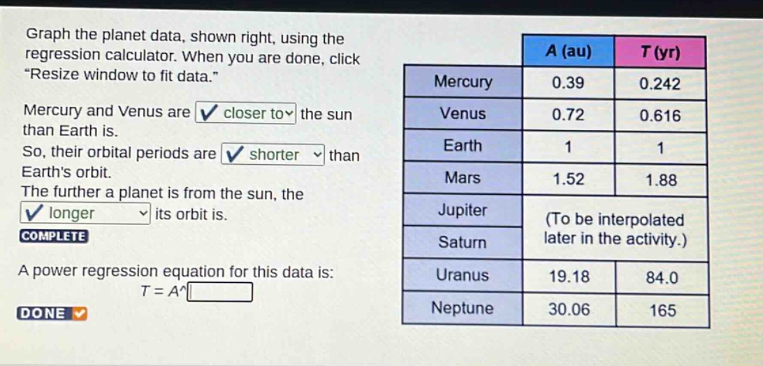 graph the planet data, shown right, using the regression calculator. when you are done, click “resize window to fit data.” mercury and venus are closer to the sun than earth is. so, their orbital periods are shorter than earth’s orbit. the further a planet is from the sun, the longer its orbit is. complete a power regression equation for this data is: t = a^ done