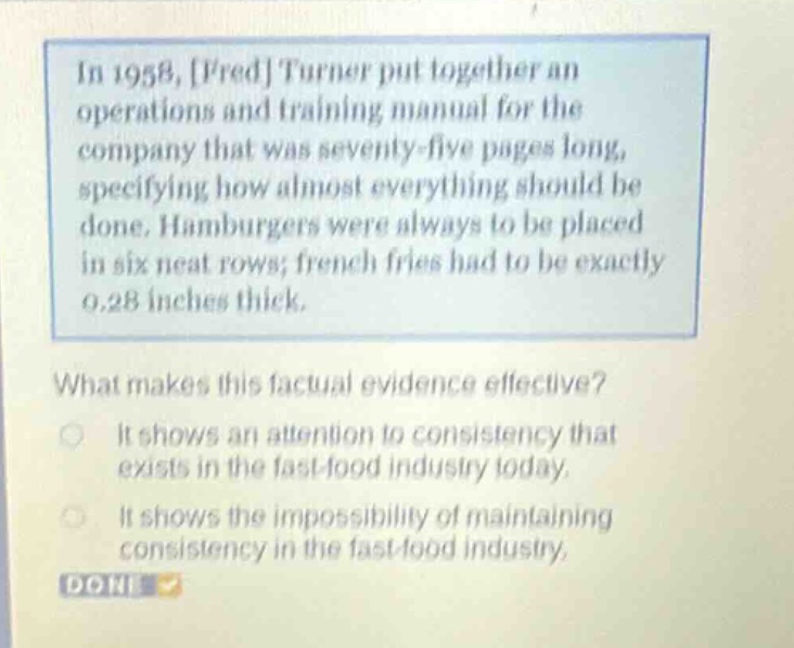in 1958, fred turner put together an operations and training manual for the company that was seventy - five pages long, specifying how almost everything should be done. hamburgers were always to be placed in six neat rows; french fries had to be exactly 0.28 inches thick. what makes this factual evidence effective? it shows an attention to consistency that exists in the fast - food industry today. it shows the impossibility of maintaining consistency in the fast - food industry. done
