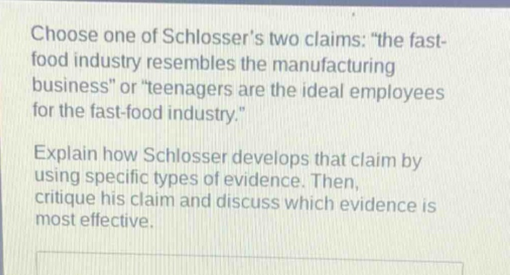 choose one of schlossers two claims: \the fast - food industry resembles the manufacturing business\ or \teenagers are the ideal employees for the fast - food industry.\ explain how schlosser develops that claim by using specific types of evidence. then, critique his claim and discuss which evidence is most effective.
