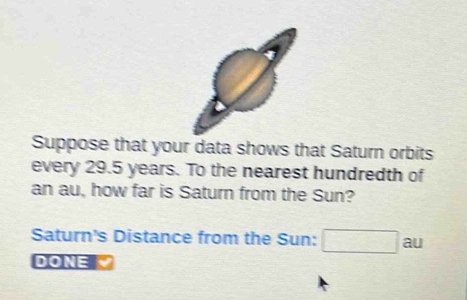 suppose that your data shows that saturn orbits every 29.5 years. to the nearest hundredth of an au, how far is saturn from the sun? saturns distance from the sun: au done