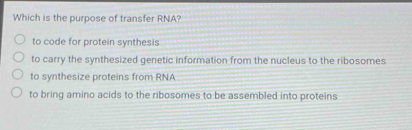 which is the purpose of transfer rna?\n to code for protein synthesis\n to carry the synthesized genetic information from the nucleus to the ribosomes\n to synthesize proteins from rna\n to bring amino acids to the ribosomes to be assembled into proteins