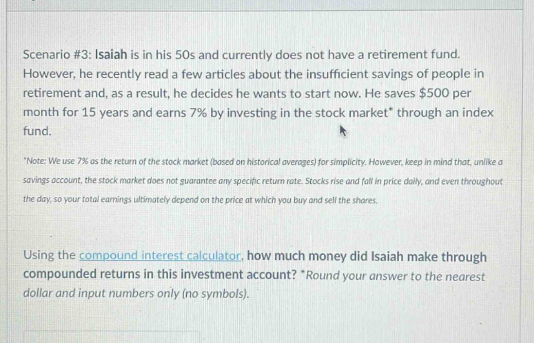 scenario #3: isaiah is in his 50s and currently does not have a retirement fund. however, he recently read a few articles about the insufficient savings of people in retirement and, as a result, he decides he wants to start now. he saves $500 per month for 15 years and earns 7% by investing in the stock market* through an index fund. *note: we use 7% as the return of the stock market (based on historical averages) for simplicity. however, keep in mind that, unlike a savings account, the stock market does not guarantee any specific return rate. stocks rise and fall in price daily, and even throughout the day, so your total earnings ultimately depend on the price at which you buy and sell the shares. using the compound interest calculator, how much money did isaiah make through compounded returns in this investment account? *round your answer to the nearest dollar and input numbers only (no symbols).