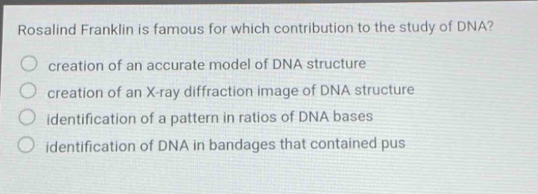 rosalind franklin is famous for which contribution to the study of dna? creation of an accurate model of dna structure creation of an x - ray diffraction image of dna structure identification of a pattern in ratios of dna bases identification of dna in bandages that contained pus
