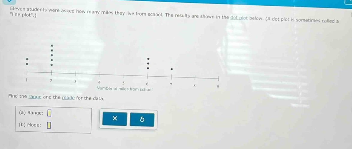 eleven students were asked how many miles they live from school. the results are shown in the dot - plot below. (a dot plot is sometimes called a \line plot\.) find the range and the mode for the data. (a) range: (b) mode: