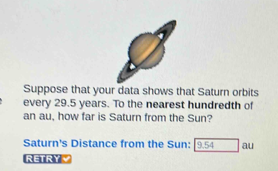 suppose that your data shows that saturn orbits every 29.5 years. to the nearest hundredth of an au, how far is saturn from the sun? saturns distance from the sun: 9.54 au retry