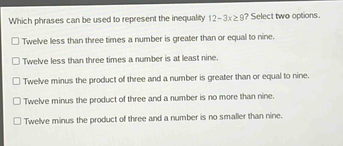 which phrases can be used to represent the inequality 12 - 3x≥9? select two options. twelve less than three times a number is greater than or equal to nine. twelve less than three times a number is at least nine. twelve minus the product of three and a number is greater than or equal to nine. twelve minus the product of three and a number is no more than nine. twelve minus the product of three and a number is no smaller than nine.