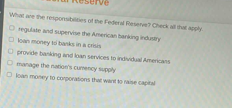 what are the responsibilities of the federal reserve? check all that apply. regulate and supervise the american banking industry loan money to banks in a crisis provide banking and loan services to individual americans manage the nations currency supply loan money to corporations that want to raise capital