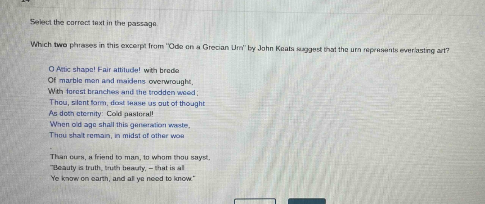 select the correct text in the passage. which two phrases in this excerpt from \ode on a grecian urn\ by john keats suggest that the urn represents everlasting art? o attic shape! fair attitude! with brede of marble men and maidens overwrought, with forest branches and the trodden weed; thou, silent form, dost tease us out of thought as doth eternity: cold pastoral! when old age shall this generation waste, thou shalt remain, in midst of other woe than ours, a friend to man, to whom thou sayst, \beauty is truth, truth beauty, - that is all ye know on earth, and all ye need to know.\