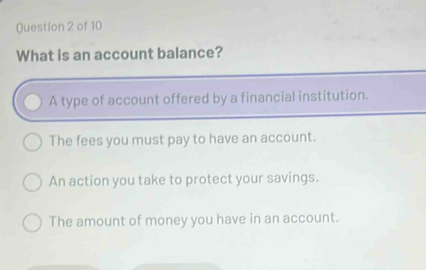 question 2 of 10 what is an account balance? a type of account offered by a financial institution. the fees you must pay to have an account. an action you take to protect your savings. the amount of money you have in an account.