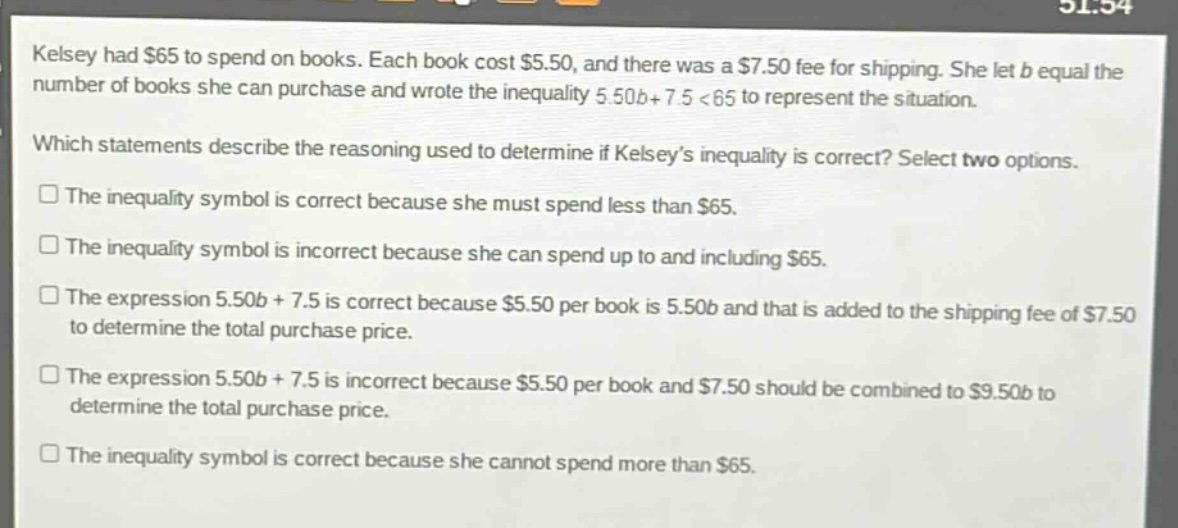 kelsey had $65 to spend on books. each book cost $5.50, and there was a $7.50 fee for shipping. she let b equal the number of books she can purchase and wrote the inequality 5.50b + 7.5 < 65 to represent the situation. which statements describe the reasoning used to determine if kelseys inequality is correct? select two options. the inequality symbol is correct because she must spend less than $65. the inequality symbol is incorrect because she can spend up to and including $65. the expression 5.50b + 7.5 is correct because $5.50 per book is 5.50b and that is added to the shipping fee of $7.50 to determine the total purchase price. the expression 5.50b + 7.5 is incorrect because $5.50 per book and $7.50 should be combined to $9.50b to determine the total purchase price. the inequality symbol is correct because she cannot spend more than $65.