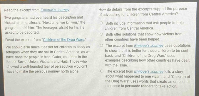 read the excerpt from enriques journey. two gangsters had overheard his description and kicked him mercilessly. \next time, we kill you,\ the gangsters told him. the teenager, afraid for his life, asked to be deported. read the excerpt from \children of the drug wars.\ we should also make it easier for children to apply as refugees when they are still in central america, as we have done for people in iraq, cuba, countries in the former soviet union, vietnam and haiti. those who showed a well - founded fear of persecution wouldnt have to make the perilous journey north alone. how do details from the excerpts support the purpose of advocating for children from central america? both include information that ask people to help children from central america. both offer solutions that show how victims from other countries have been helped. the excerpt from enriques journey uses quotations to show that it is better for these children to be sent back, and \children of the drug wars\ uses examples describing how other countries have dealt with the issue. the excerpt from enriques journey tells a story about what happened to one victim, and \children of the drug wars\ uses words that create an emotional response to persuade readers to take action.