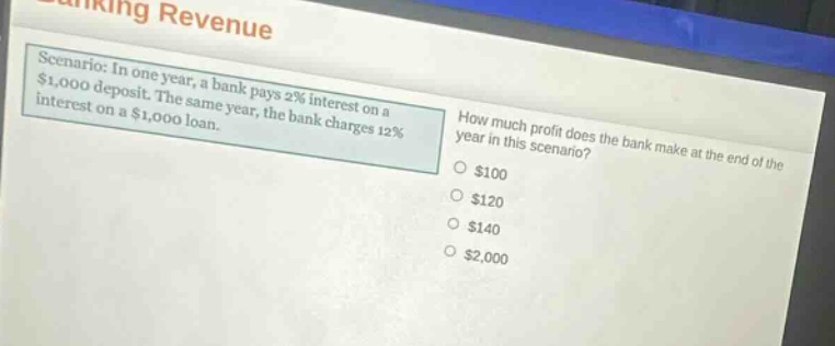 scenario: in one year, a bank pays 2% interest on a $1,000 deposit. the same year, the bank charges 12% interest on a $1,000 loan. how much profit does the bank make at the end of the year in this scenario? $100 $120 $140 $2,000