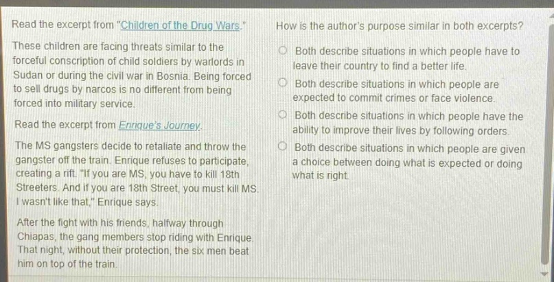 read the excerpt from \children of the drug wars\. these children are facing threats similar to the forceful conscription of child soldiers by warlords in sudan or during the civil war in bosnia. being forced to sell drugs by narcos is no different from being forced into military service. read the excerpt from enriques journey. the ms gangsters decide to retaliate and throw the gangster off the train. enrique refuses to participate, creating a rift. \if you are ms, you have to kill 18th streeters. and if you are 18th street, you must kill ms. i wasnt like that,\ enrique says. after the fight with his friends, halfway through chiapas, the gang members stop riding with enrique. that night, without their protection, the six men beat him on top of the train. how is the authors purpose similar in both excerpts? both describe situations in which people have to leave their country to find a better life. both describe situations in which people are expected to commit crimes or face violence. both describe situations in which people have the ability to improve their lives by following orders. both describe situations in which people are given a choice between doing what is expected or doing what is right.