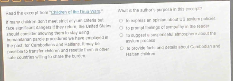read the excerpt from \children of the drug wars.\ if many children dont meet strict asylum criteria but face significant dangers if they return, the united states should consider allowing them to stay using humanitarian parole procedures we have employed in the past, for cambodians and haitians. it may be possible to transfer children and resettle them in other safe countries willing to share the burden. what is the authors purpose in this excerpt? to express an opinion about us asylum policies to prompt feelings of sympathy in the reader to suggest a suspenseful atmosphere about the asylum process to provide facts and details about cambodian and haitian children