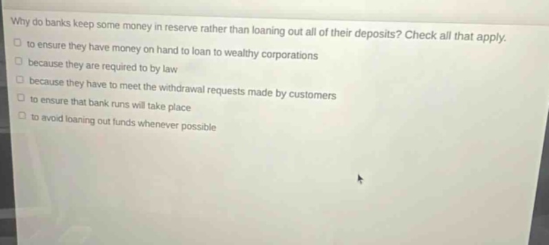 why do banks keep some money in reserve rather than loaning out all of their deposits? check all that apply. to ensure they have money on hand to loan to wealthy corporations because they are required to by law because they have to meet the withdrawal requests made by customers to ensure that bank runs will take place to avoid loaning out funds whenever possible