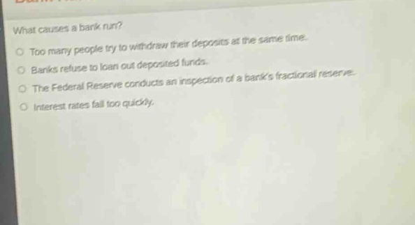 what causes a bank run?\ntoo many people try to withdraw their deposits at the same time.\nbanks refuse to loan out deposited funds.\nthe federal reserve conducts an inspection of a banks fractional reserve.\ninterest rates fall too quickly.